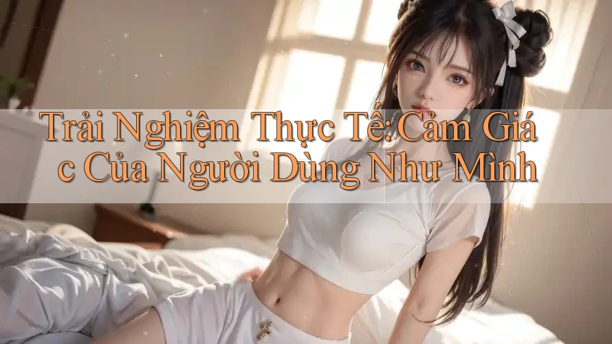 Trải Nghiệm Thực Tế: Cảm Giác Của Người Dùng Như Mình Trải Nghiệm Thực Tế: Cảm Giác Của Người Dùng Như Mình