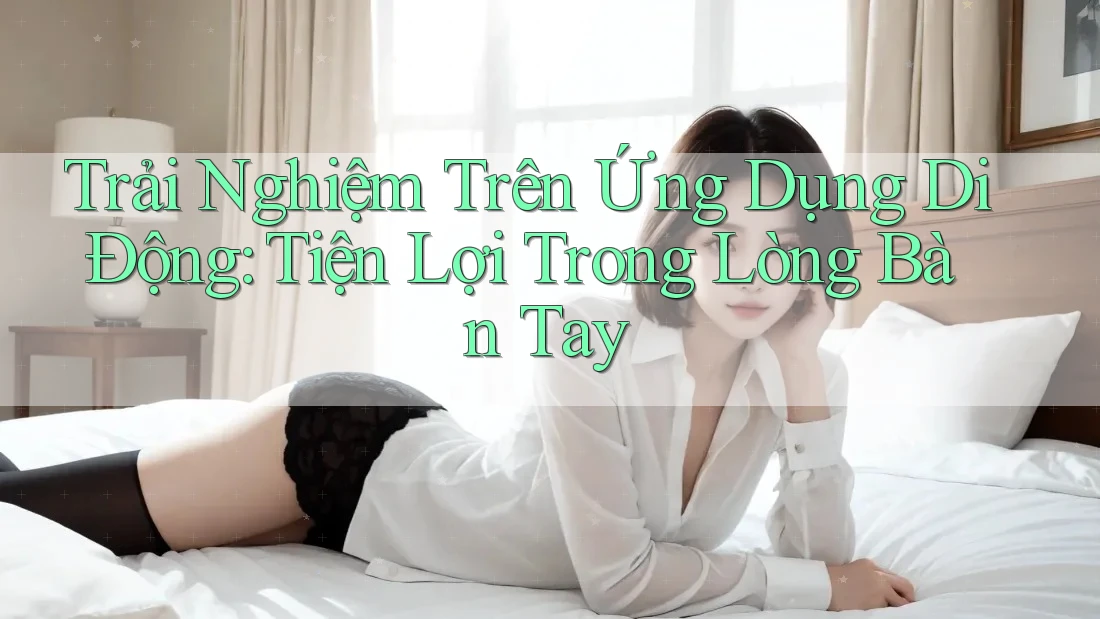 Trải Nghiệm Trên Ứng Dụng Di Động: Tiện Lợi Trong Lòng Bàn Tay Trải Nghiệm Trên Ứng Dụng Di Động: Tiện Lợi Trong Lòng Bàn Tay