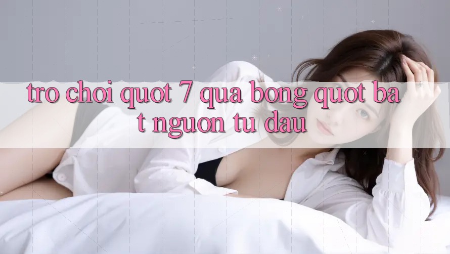 Trò chơi " 7 quả bóng" bắt nguồn từ đâu? Trò chơi " 7 quả bóng" bắt nguồn từ đâu?