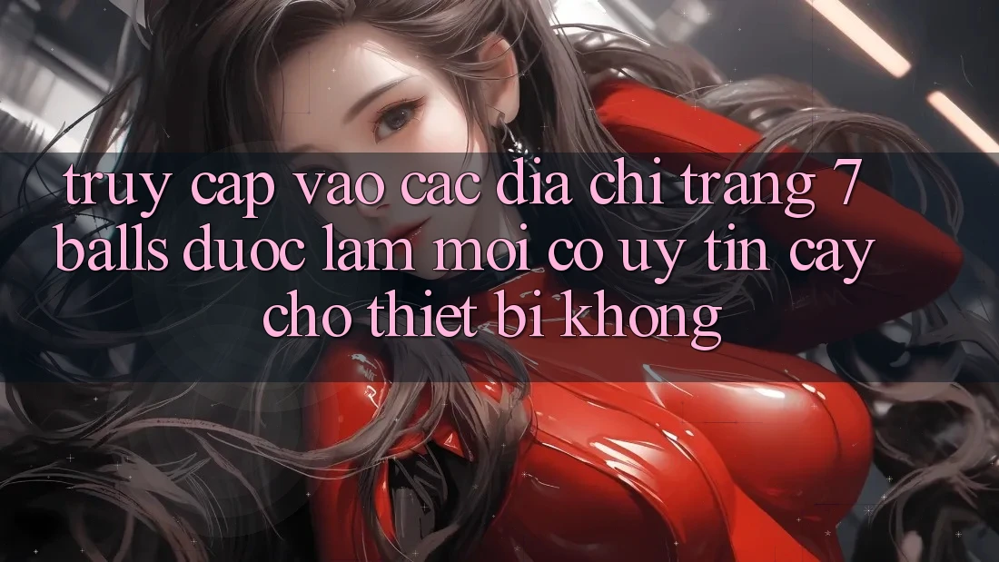 Truy cập vào các địa chỉ trang 7 balls được làm mới có uy tín cậy cho thiết bị không?