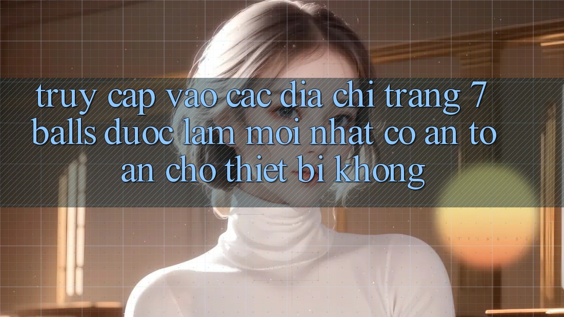 Truy cập vào các địa chỉ trang 7 balls được làm mới nhất có an toàn cho thiết bị không? Truy cập vào các địa chỉ trang 7 balls được làm mới nhất có an toàn cho thiết bị không?