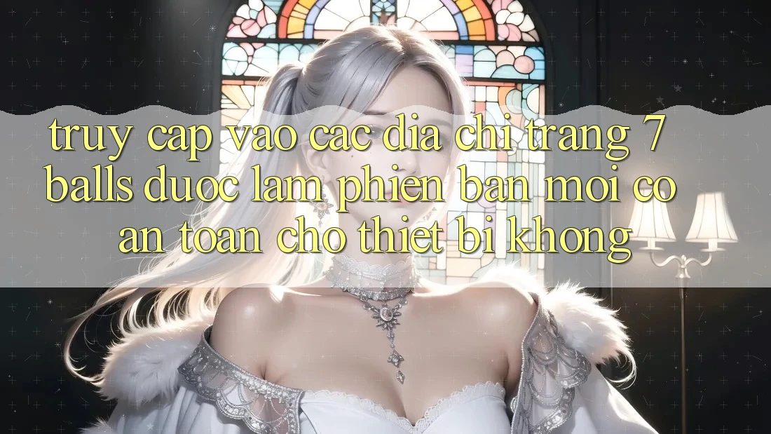 Truy cập vào các địa chỉ trang 7 balls được làm phiên bản mới có an toàn cho thiết bị không? Truy cập vào các địa chỉ trang 7 balls được làm phiên bản mới có an toàn cho thiết bị không?