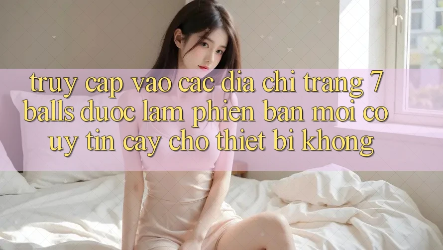 Truy cập vào các địa chỉ trang 7 balls được làm phiên bản mới có uy tín cậy cho thiết bị không?