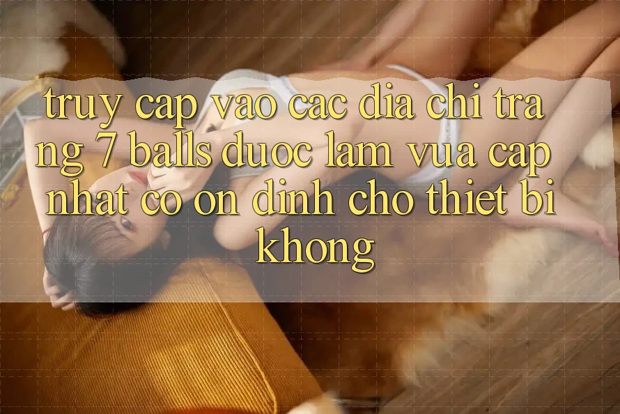 Truy cập vào các địa chỉ trang 7 balls được làm vừa cập nhật có ổn định cho thiết bị không?