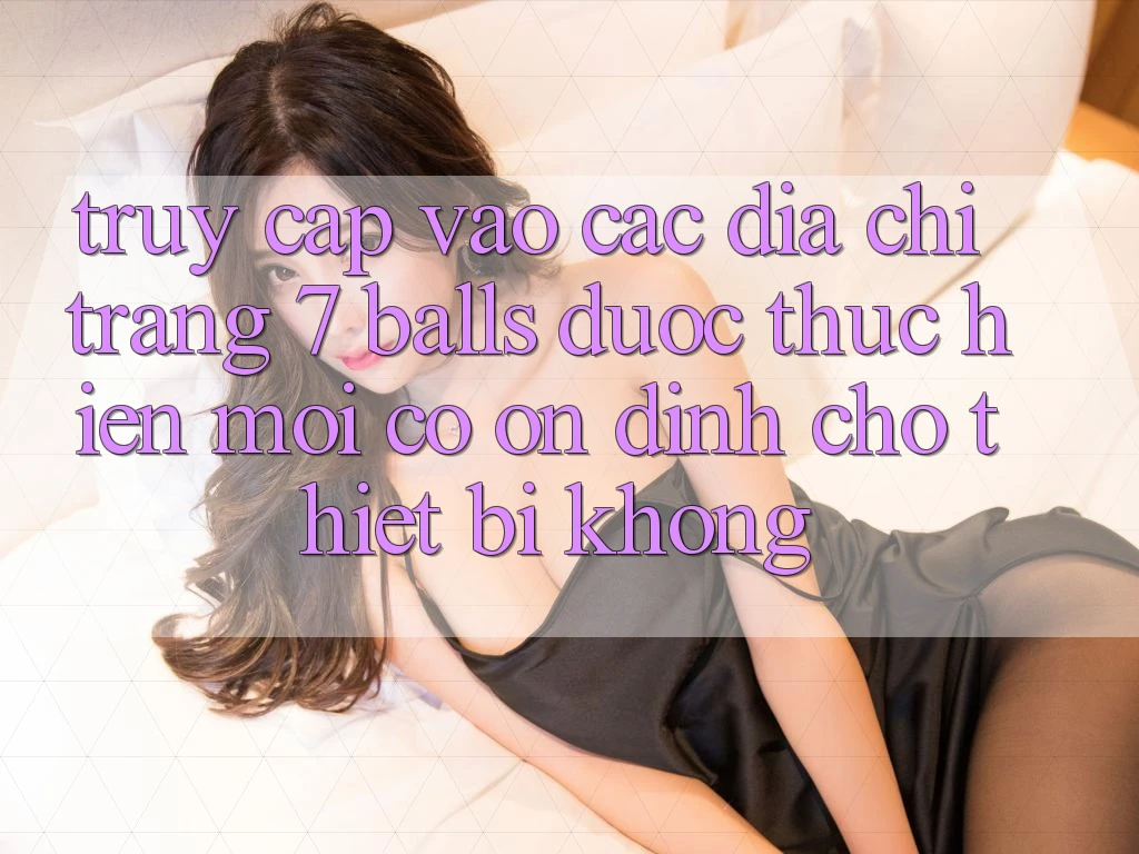 Truy cập vào các địa chỉ trang 7 balls được thực hiện mới có ổn định cho thiết bị không?