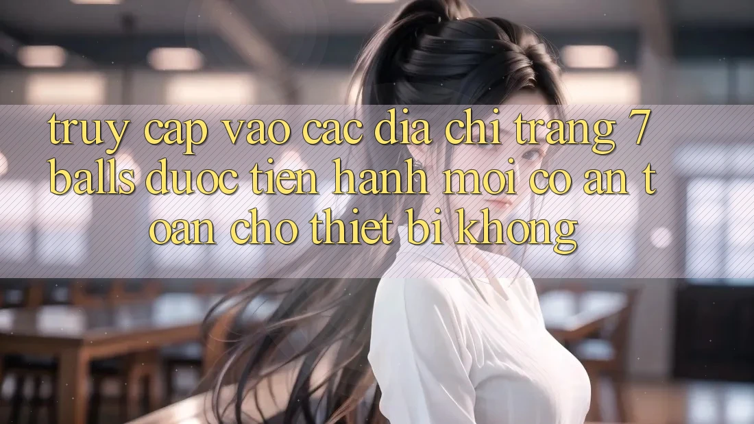 Truy cập vào các địa chỉ trang 7 balls được tiến hành mới có an toàn cho thiết bị không?