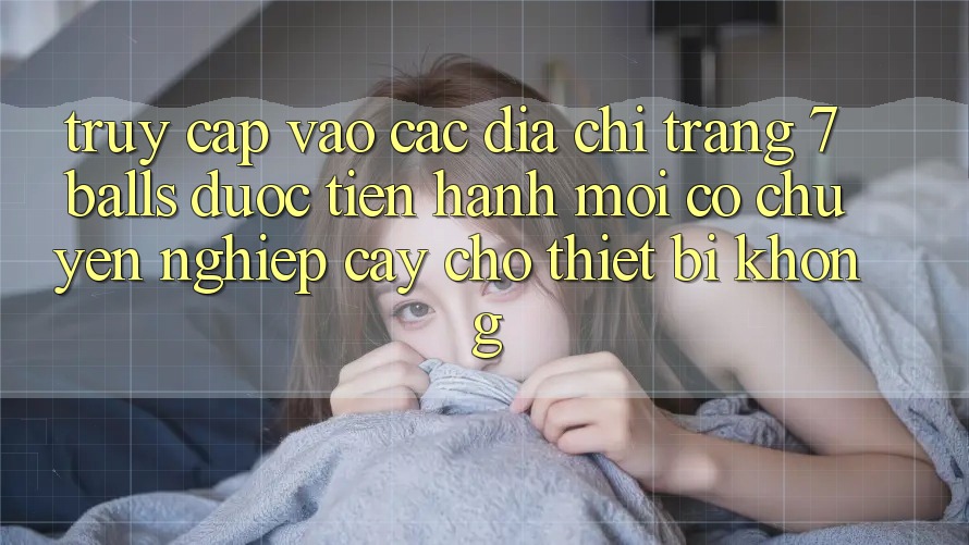 Truy cập vào các địa chỉ trang 7 balls được tiến hành mới có chuyên nghiệp cậy cho thiết bị không?