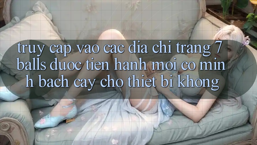 Truy cập vào các địa chỉ trang 7 balls được tiến hành mới có minh bạch cậy cho thiết bị không? Truy cập vào các địa chỉ trang 7 balls được tiến hành mới có minh bạch cậy cho thiết bị không?