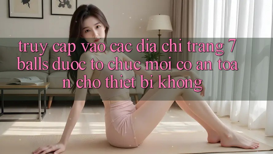 Truy cập vào các địa chỉ trang 7 balls được tổ chức mới có an toàn cho thiết bị không? Truy cập vào các địa chỉ trang 7 balls được tổ chức mới có an toàn cho thiết bị không?