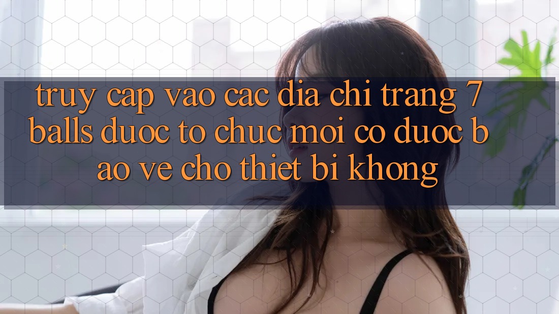 Truy cập vào các địa chỉ trang 7 balls được tổ chức mới có được bảo vệ cho thiết bị không?
