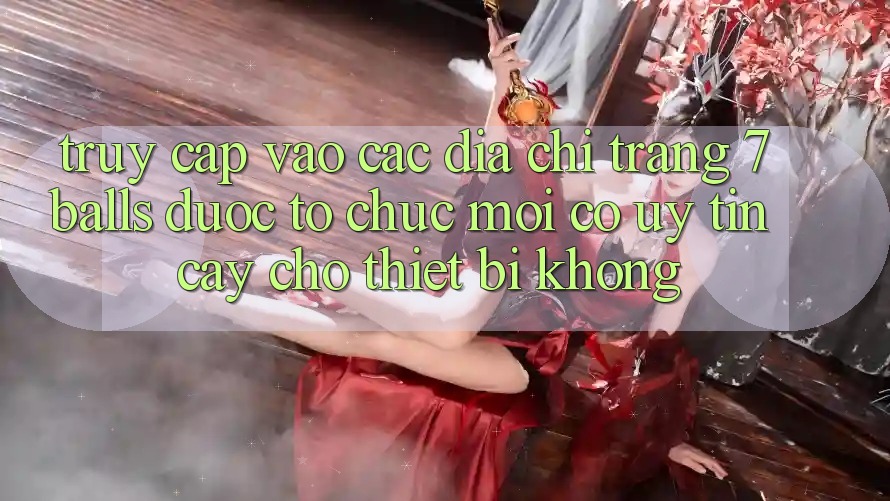 Truy cập vào các địa chỉ trang 7 balls được tổ chức mới có uy tín cậy cho thiết bị không?
