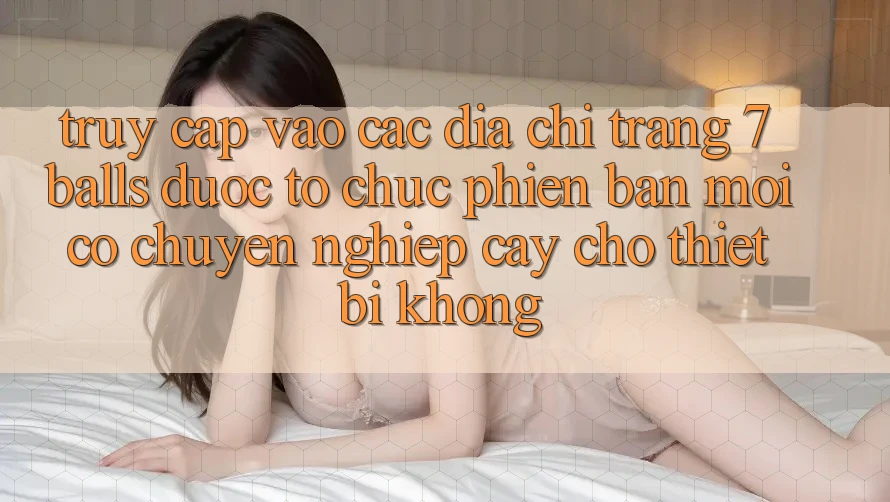 Truy cập vào các địa chỉ trang 7 balls được tổ chức phiên bản mới có chuyên nghiệp cậy cho thiết bị không? Truy cập vào các địa chỉ trang 7 balls được tổ chức phiên bản mới có chuyên nghiệp cậy cho thiết bị không?