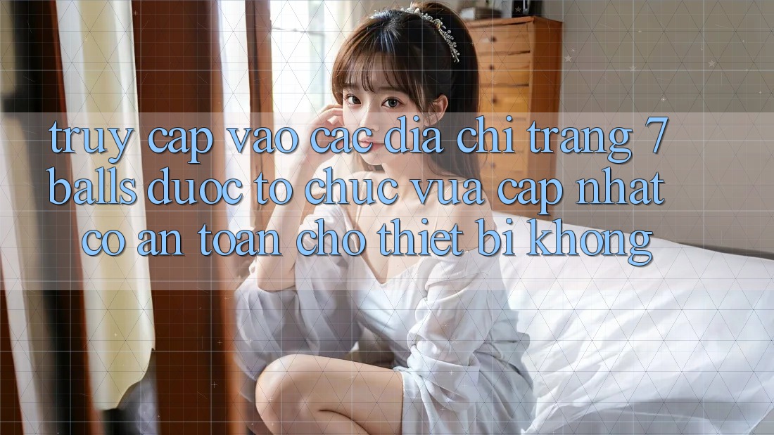 Truy cập vào các địa chỉ trang 7 balls được tổ chức vừa cập nhật có an toàn cho thiết bị không?