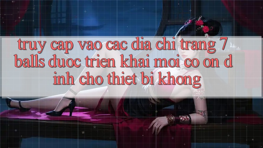 Truy cập vào các địa chỉ trang 7 balls được triển khai mới có ổn định cho thiết bị không? Truy cập vào các địa chỉ trang 7 balls được triển khai mới có ổn định cho thiết bị không?