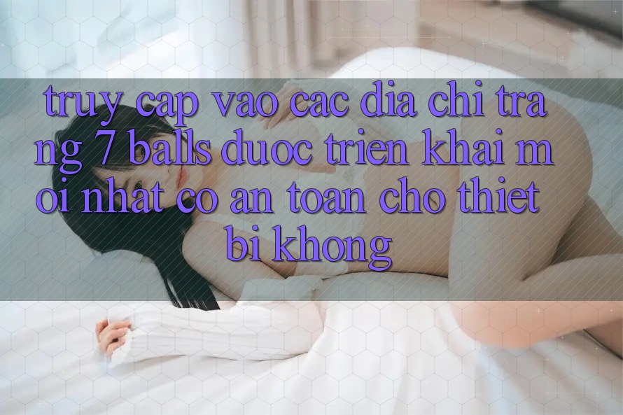 Truy cập vào các địa chỉ trang 7 balls được triển khai mới nhất có an toàn cho thiết bị không? Truy cập vào các địa chỉ trang 7 balls được triển khai mới nhất có an toàn cho thiết bị không?