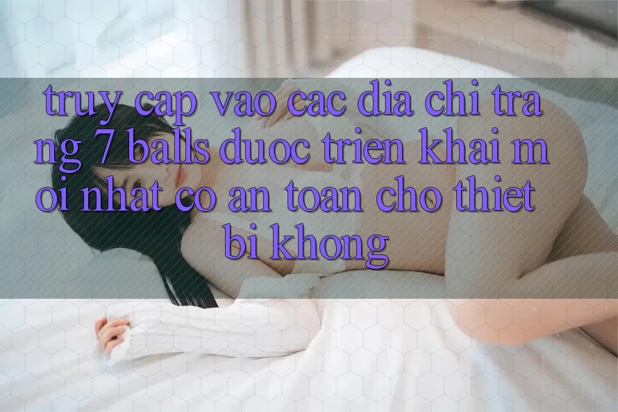 Truy cập vào các địa chỉ trang 7 balls được triển khai mới nhất có an toàn cho thiết bị không?