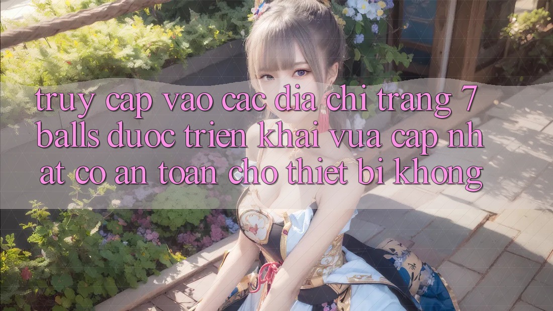 Truy cập vào các địa chỉ trang 7 balls được triển khai vừa cập nhật có an toàn cho thiết bị không?