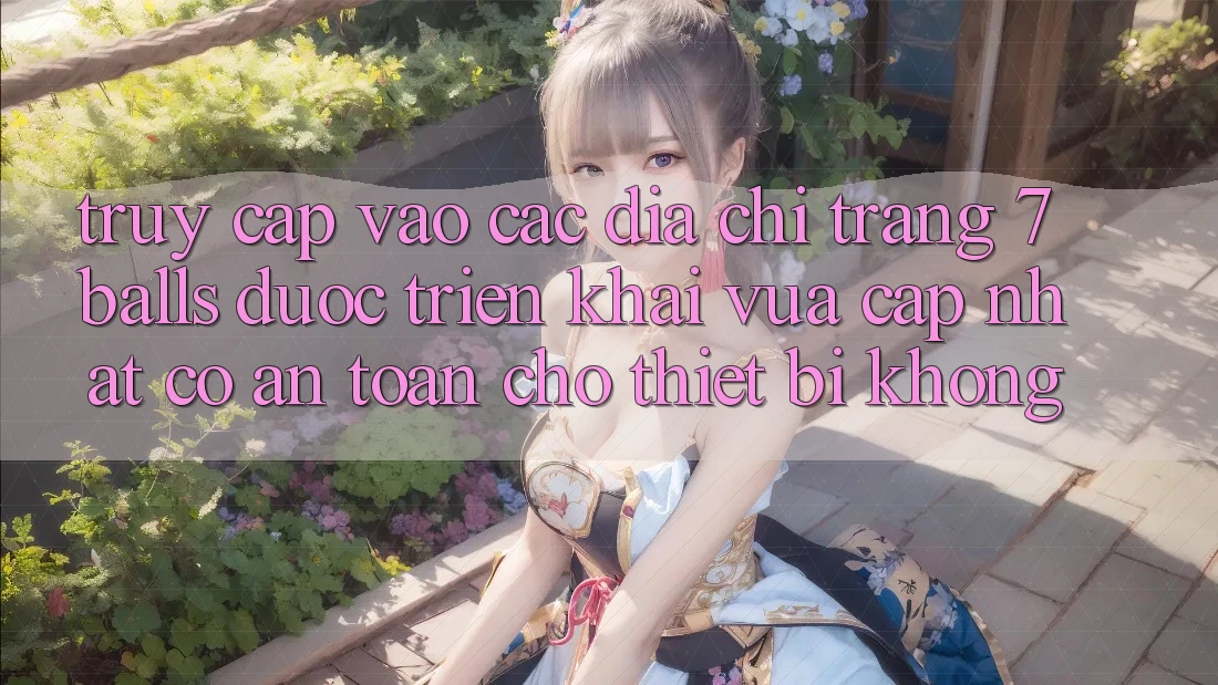Truy cập vào các địa chỉ trang 7 balls được triển khai vừa cập nhật có an toàn cho thiết bị không?