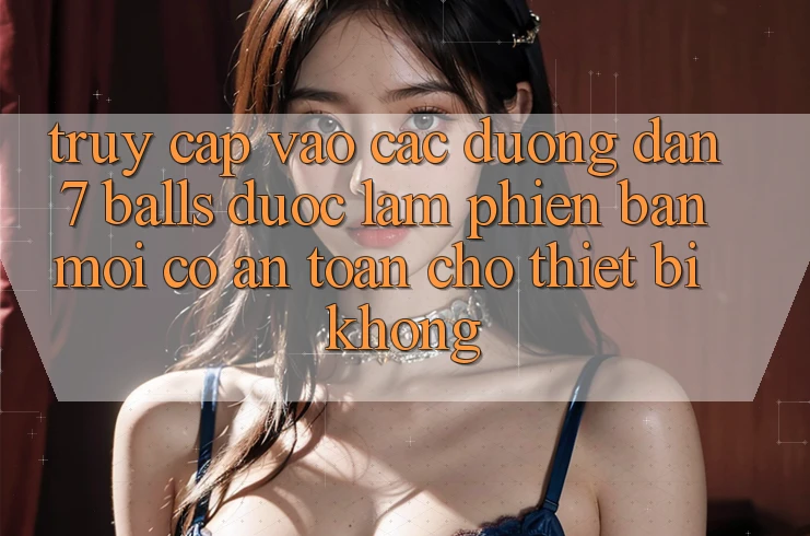 Truy cập vào các đường dẫn 7 balls được làm phiên bản mới có an toàn cho thiết bị không? Truy cập vào các đường dẫn 7 balls được làm phiên bản mới có an toàn cho thiết bị không?