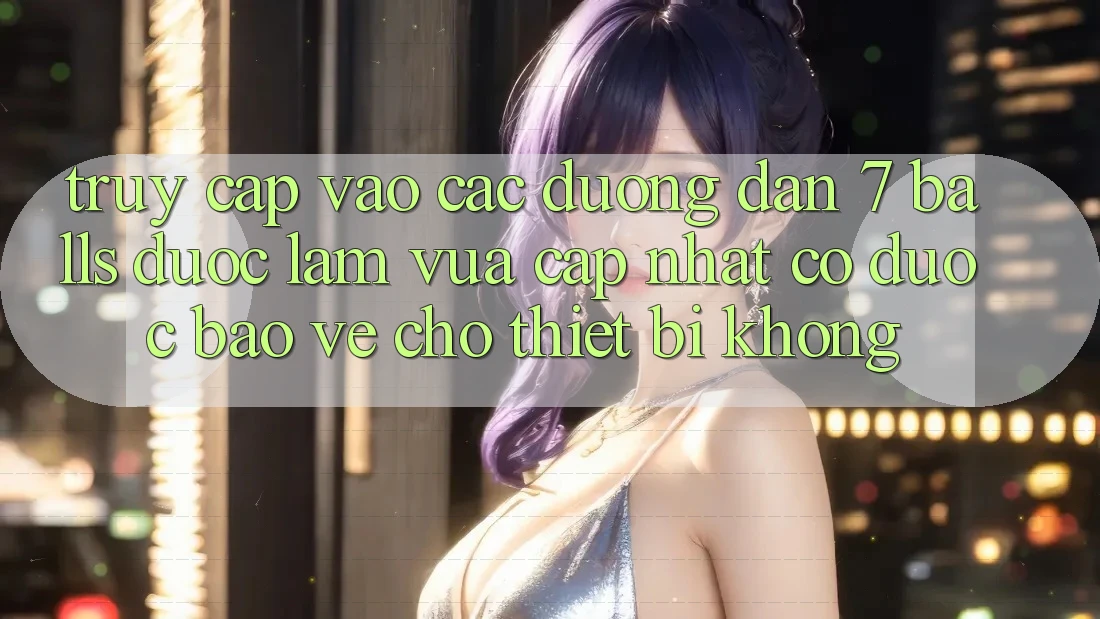 Truy cập vào các đường dẫn 7 balls được làm vừa cập nhật có được bảo vệ cho thiết bị không?