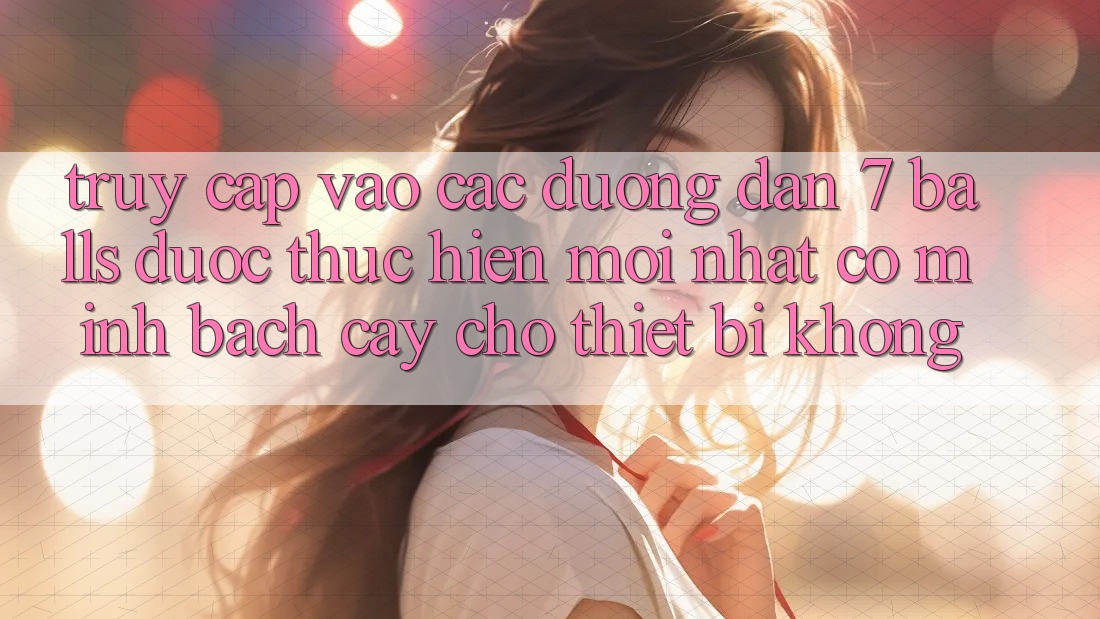 Truy cập vào các đường dẫn 7 balls được thực hiện mới nhất có minh bạch cậy cho thiết bị không?