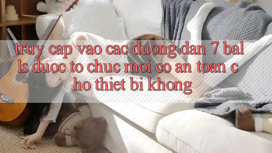 Truy cập vào các đường dẫn 7 balls được tổ chức mới có an toàn cho thiết bị không? Truy cập vào các đường dẫn 7 balls được tổ chức mới có an toàn cho thiết bị không?