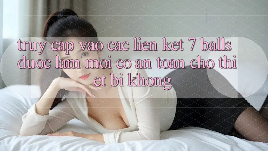 Truy cập vào các liên kết 7 balls được làm mới có an toàn cho thiết bị không? Truy cập vào các liên kết 7 balls được làm mới có an toàn cho thiết bị không?