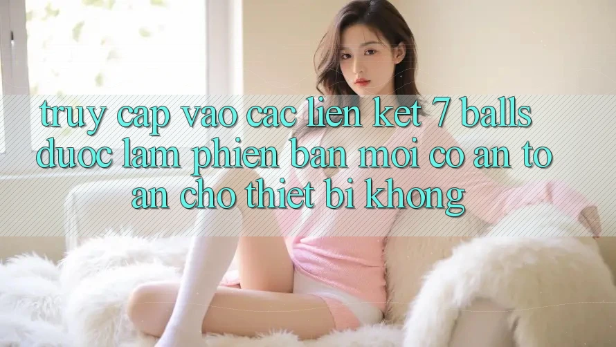 Truy cập vào các liên kết 7 balls được làm phiên bản mới có an toàn cho thiết bị không? Truy cập vào các liên kết 7 balls được làm phiên bản mới có an toàn cho thiết bị không?