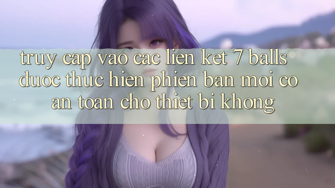 Truy cập vào các liên kết 7 balls được thực hiện phiên bản mới có an toàn cho thiết bị không?