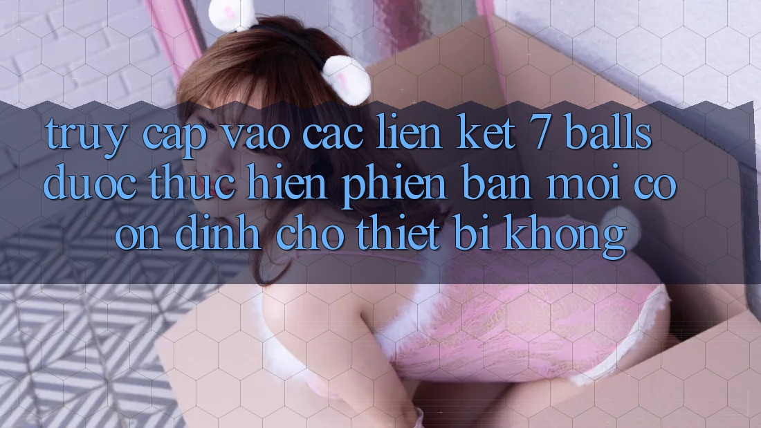 Truy cập vào các liên kết 7 balls được thực hiện phiên bản mới có ổn định cho thiết bị không? Truy cập vào các liên kết 7 balls được thực hiện phiên bản mới có ổn định cho thiết bị không?