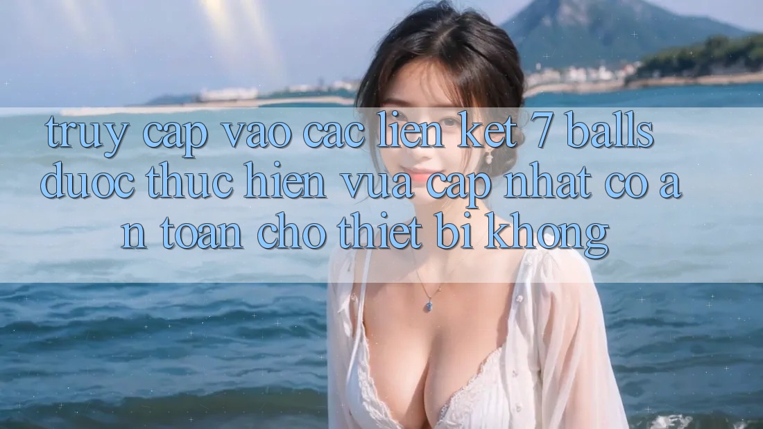 Truy cập vào các liên kết 7 balls được thực hiện vừa cập nhật có an toàn cho thiết bị không? Truy cập vào các liên kết 7 balls được thực hiện vừa cập nhật có an toàn cho thiết bị không?