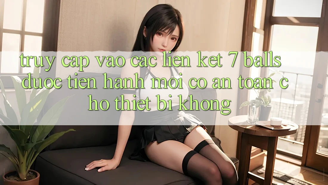 Truy cập vào các liên kết 7 balls được tiến hành mới có an toàn cho thiết bị không?