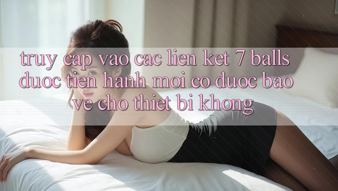 Truy cập vào các liên kết 7 balls được tiến hành mới có được bảo vệ cho thiết bị không? Truy cập vào các liên kết 7 balls được tiến hành mới có được bảo vệ cho thiết bị không?