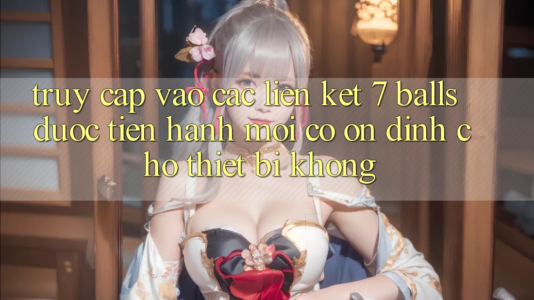 Truy cập vào các liên kết 7 balls được tiến hành mới có ổn định cho thiết bị không? Truy cập vào các liên kết 7 balls được tiến hành mới có ổn định cho thiết bị không?