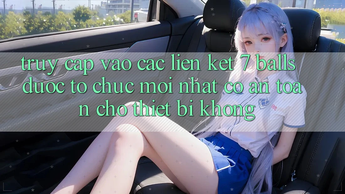 Truy cập vào các liên kết 7 balls được tổ chức mới nhất có an toàn cho thiết bị không?