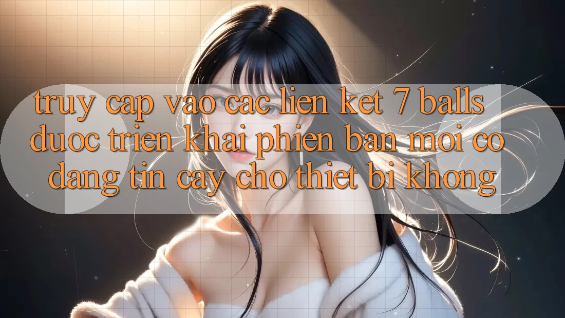 Truy cập vào các liên kết 7 balls được triển khai phiên bản mới có đáng tin cậy cho thiết bị không?