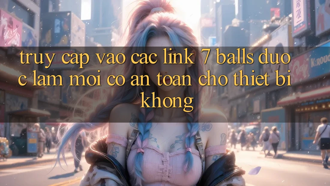 Truy cập vào các link 7 balls được làm mới có an toàn cho thiết bị không?