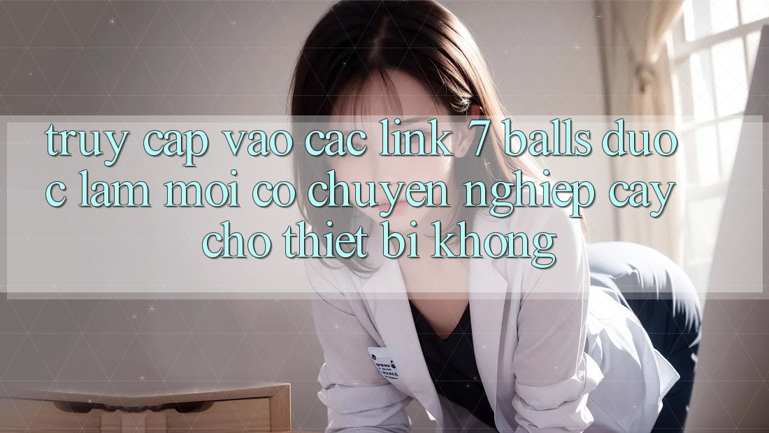 Truy cập vào các link 7 balls được làm mới có chuyên nghiệp cậy cho thiết bị không? Truy cập vào các link 7 balls được làm mới có chuyên nghiệp cậy cho thiết bị không?