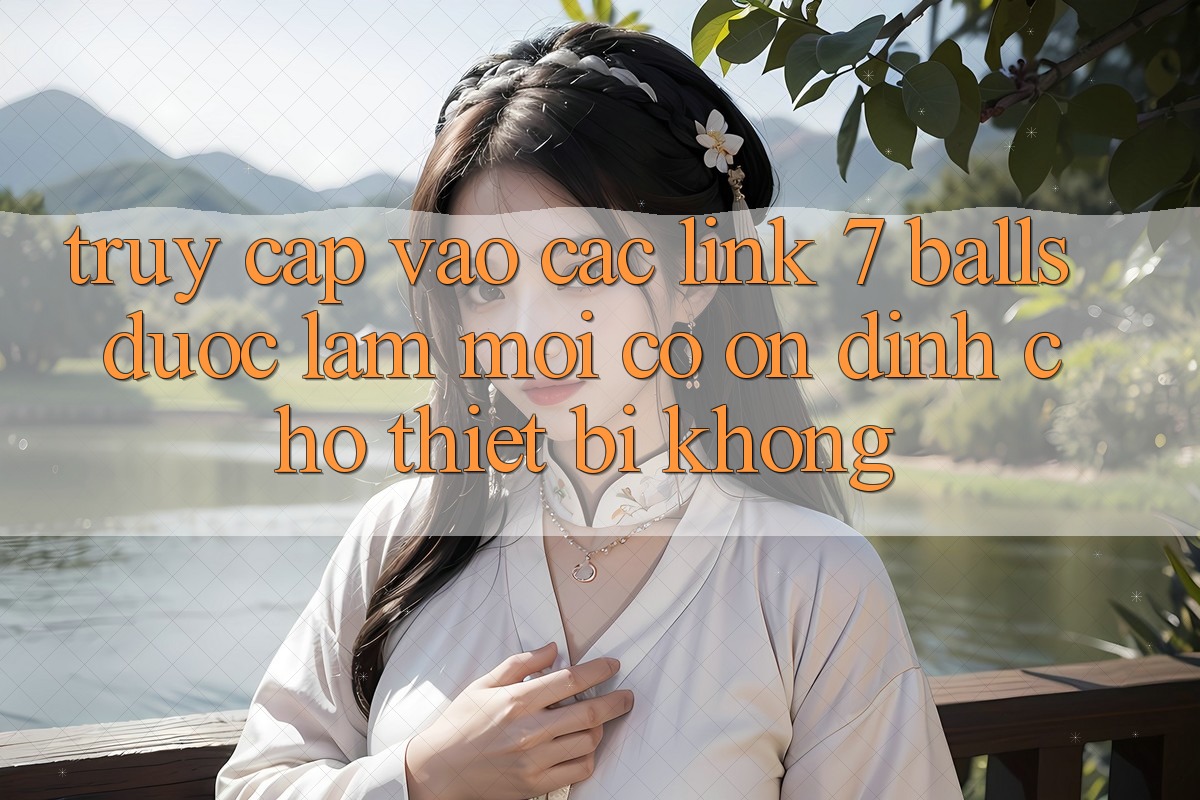 Truy cập vào các link 7 balls được làm mới có ổn định cho thiết bị không? Truy cập vào các link 7 balls được làm mới có ổn định cho thiết bị không?