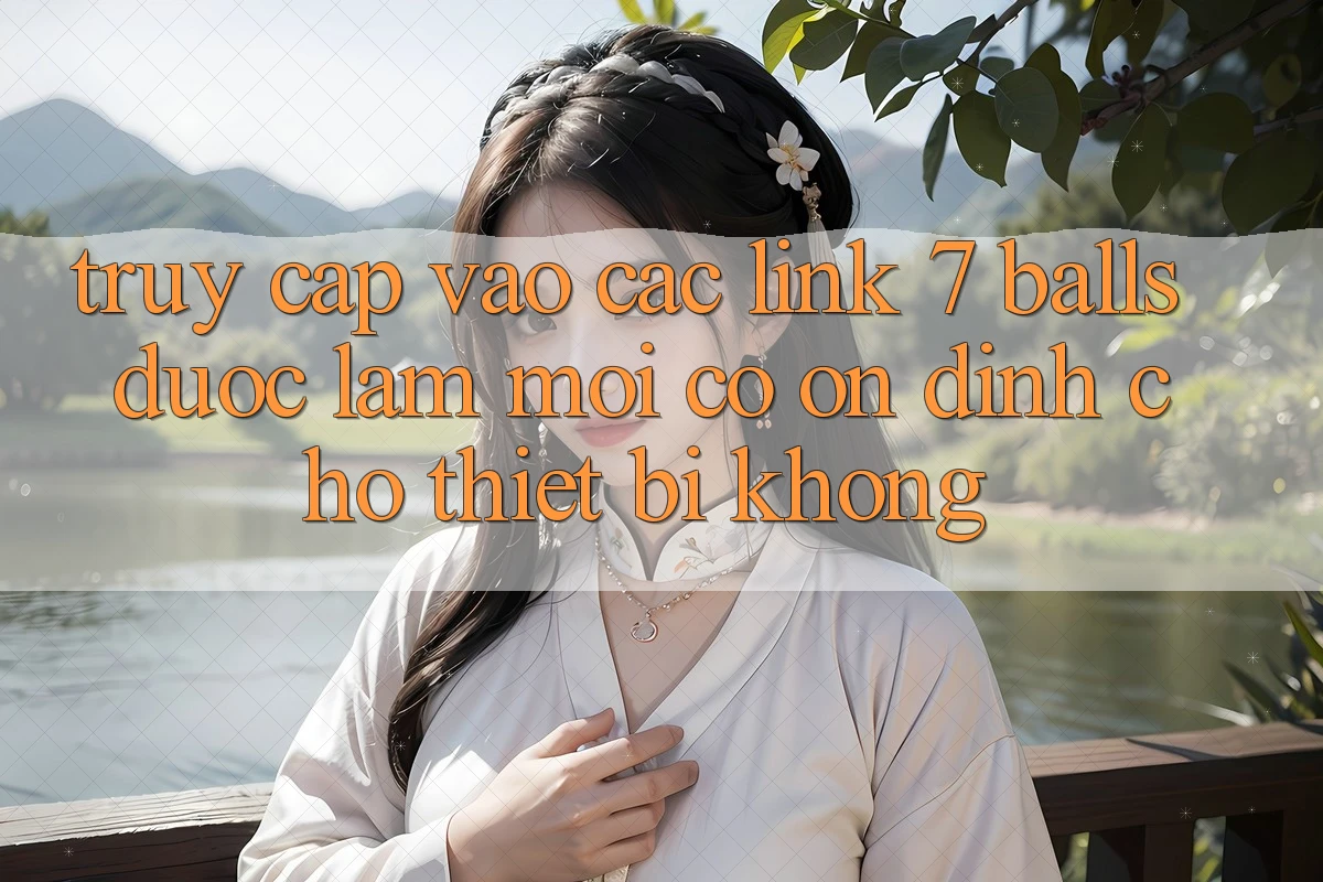 Truy cập vào các link 7 balls được làm mới có ổn định cho thiết bị không?