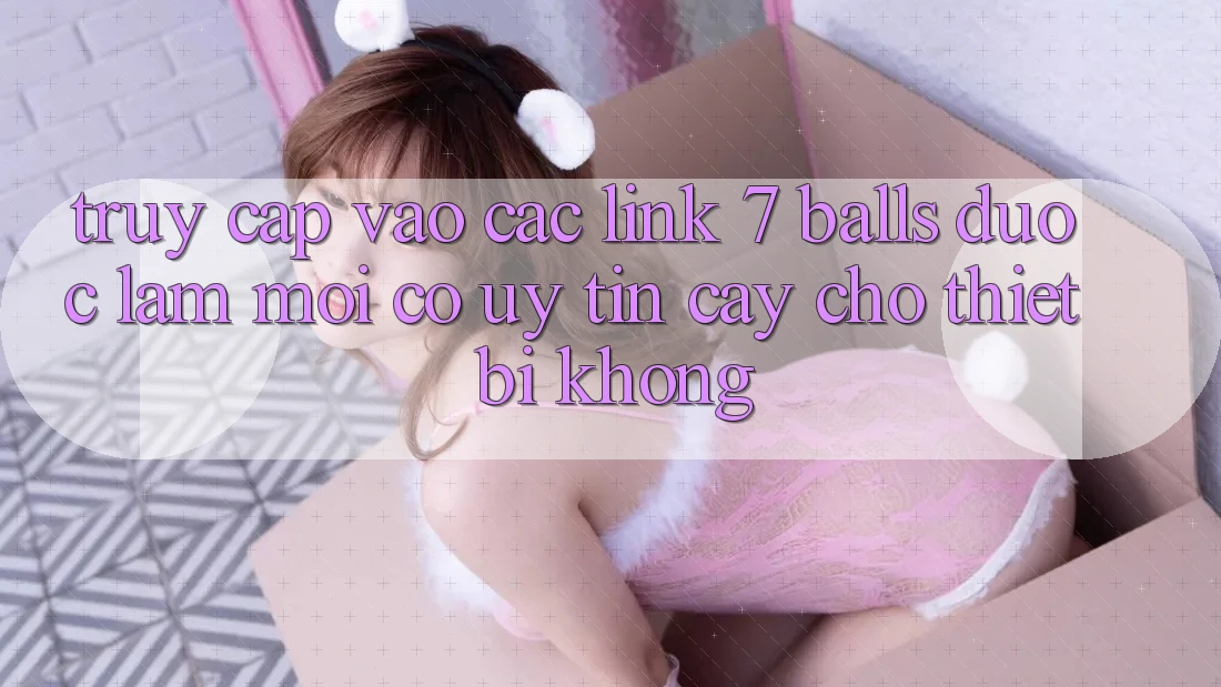Truy cập vào các link 7 balls được làm mới có uy tín cậy cho thiết bị không?