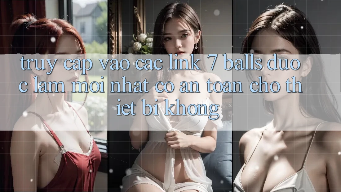 Truy cập vào các link 7 balls được làm mới nhất có an toàn cho thiết bị không?