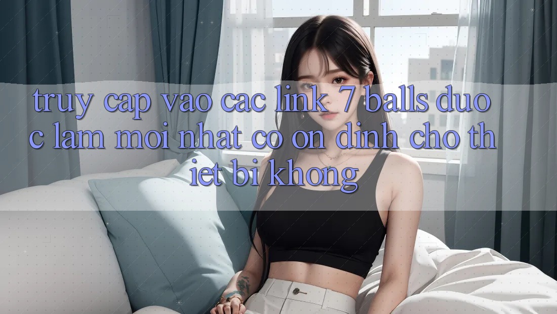 Truy cập vào các link 7 balls được làm mới nhất có ổn định cho thiết bị không?