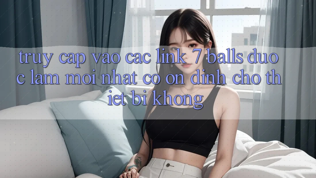 Truy cập vào các link 7 balls được làm mới nhất có ổn định cho thiết bị không? Truy cập vào các link 7 balls được làm mới nhất có ổn định cho thiết bị không?