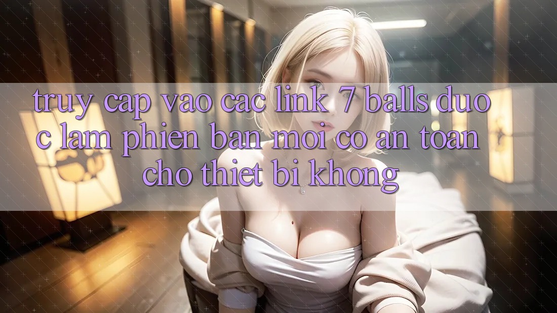 Truy cập vào các link 7 balls được làm phiên bản mới có an toàn cho thiết bị không? Truy cập vào các link 7 balls được làm phiên bản mới có an toàn cho thiết bị không?