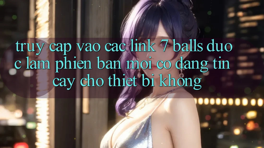 Truy cập vào các link 7 balls được làm phiên bản mới có đáng tin cậy cho thiết bị không? Truy cập vào các link 7 balls được làm phiên bản mới có đáng tin cậy cho thiết bị không?