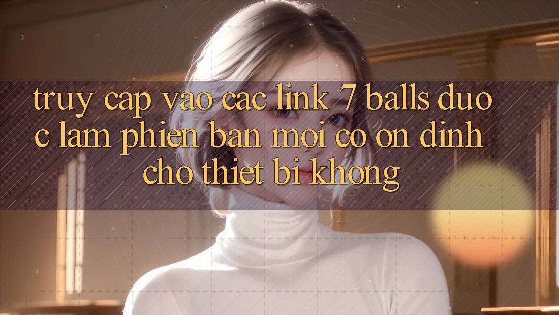 Truy cập vào các link 7 balls được làm phiên bản mới có ổn định cho thiết bị không? Truy cập vào các link 7 balls được làm phiên bản mới có ổn định cho thiết bị không?