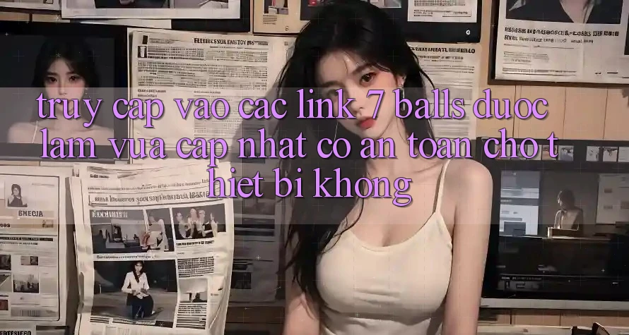 Truy cập vào các link 7 balls được làm vừa cập nhật có an toàn cho thiết bị không? Truy cập vào các link 7 balls được làm vừa cập nhật có an toàn cho thiết bị không?