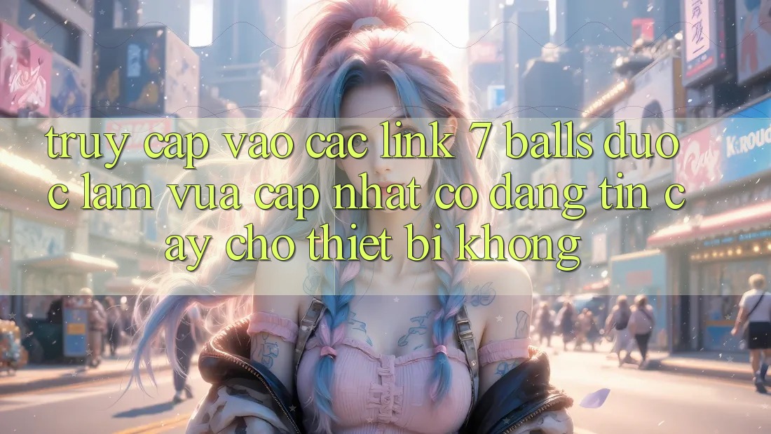 Truy cập vào các link 7 balls được làm vừa cập nhật có đáng tin cậy cho thiết bị không?