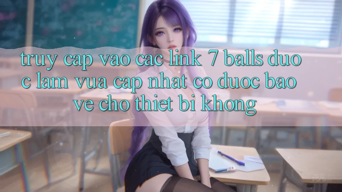 Truy cập vào các link 7 balls được làm vừa cập nhật có được bảo vệ cho thiết bị không?